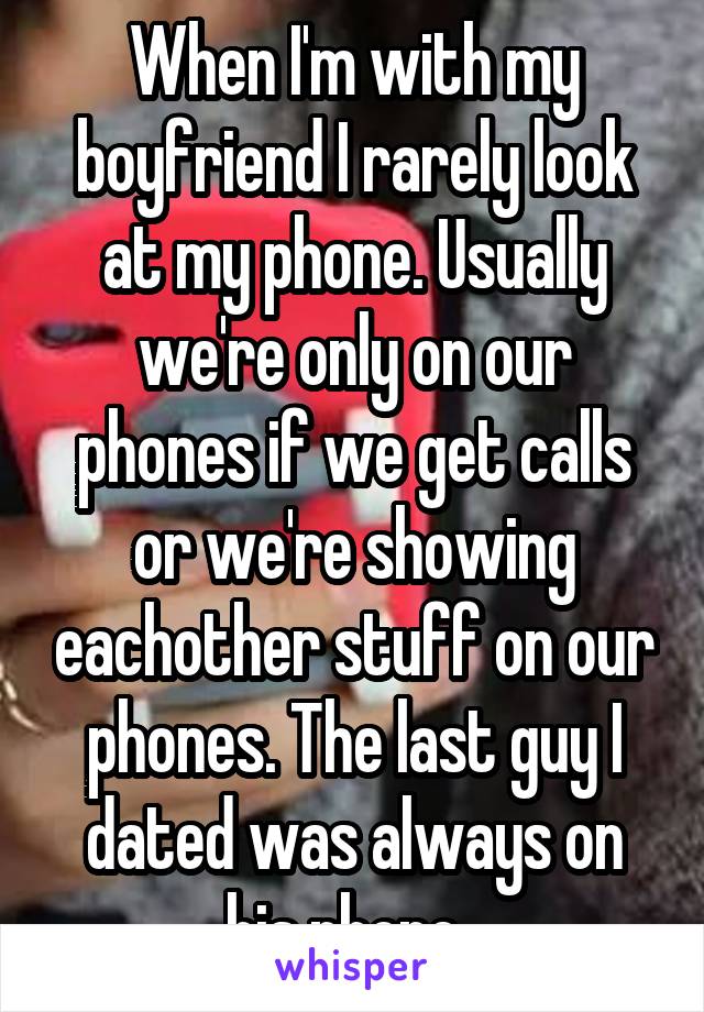 When I'm with my boyfriend I rarely look at my phone. Usually we're only on our phones if we get calls or we're showing eachother stuff on our phones. The last guy I dated was always on his phone. 