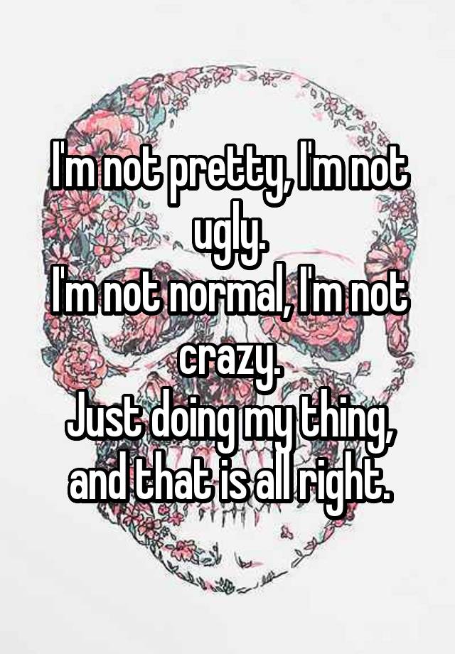 I'm not pretty, I'm not ugly.
I'm not normal, I'm not crazy.
Just doing my thing, and that is all right.