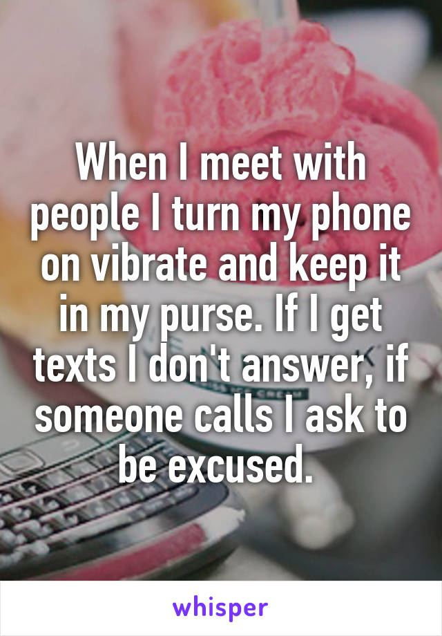 When I meet with people I turn my phone on vibrate and keep it in my purse. If I get texts I don't answer, if someone calls I ask to be excused. 