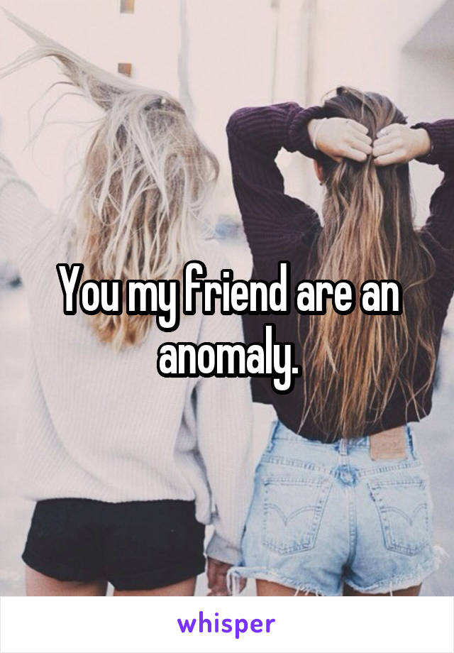 You my friend are an anomaly.