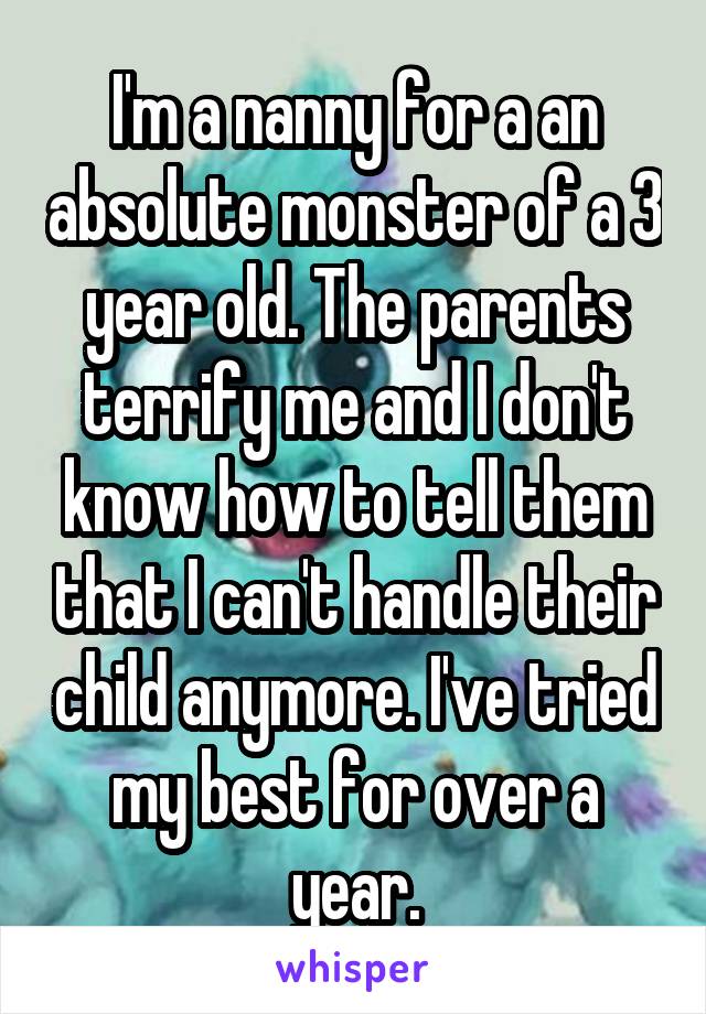 I'm a nanny for a an absolute monster of a 3 year old. The parents terrify me and I don't know how to tell them that I can't handle their child anymore. I've tried my best for over a year.