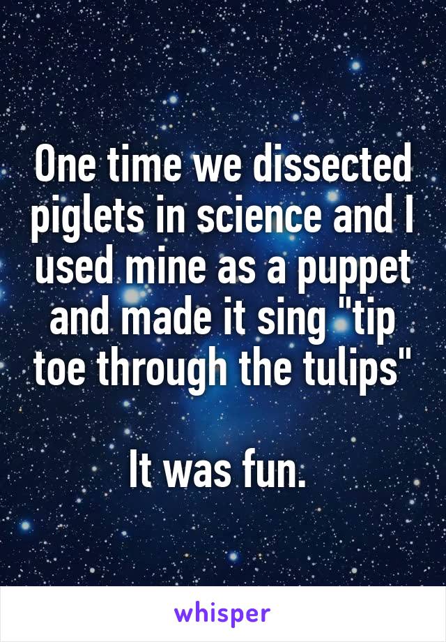 One time we dissected piglets in science and I used mine as a puppet and made it sing "tip toe through the tulips"

It was fun. 