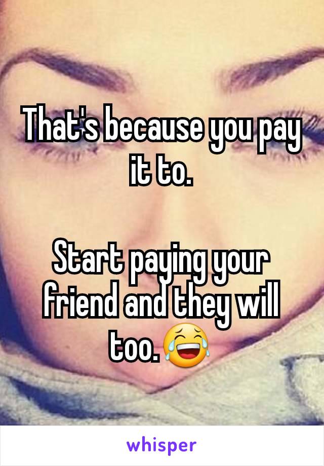 That's because you pay it to.

Start paying your friend and they will too.😂