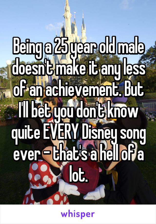 Being a 25 year old male doesn't make it any less of an achievement. But I'll bet you don't know quite EVERY Disney song ever - that's a hell of a lot.