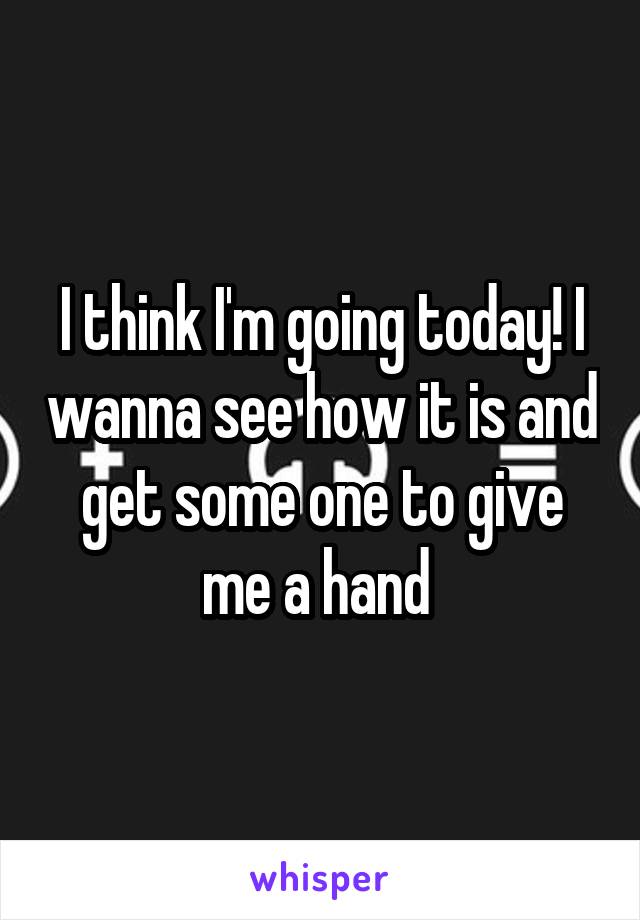 I think I'm going today! I wanna see how it is and get some one to give me a hand 