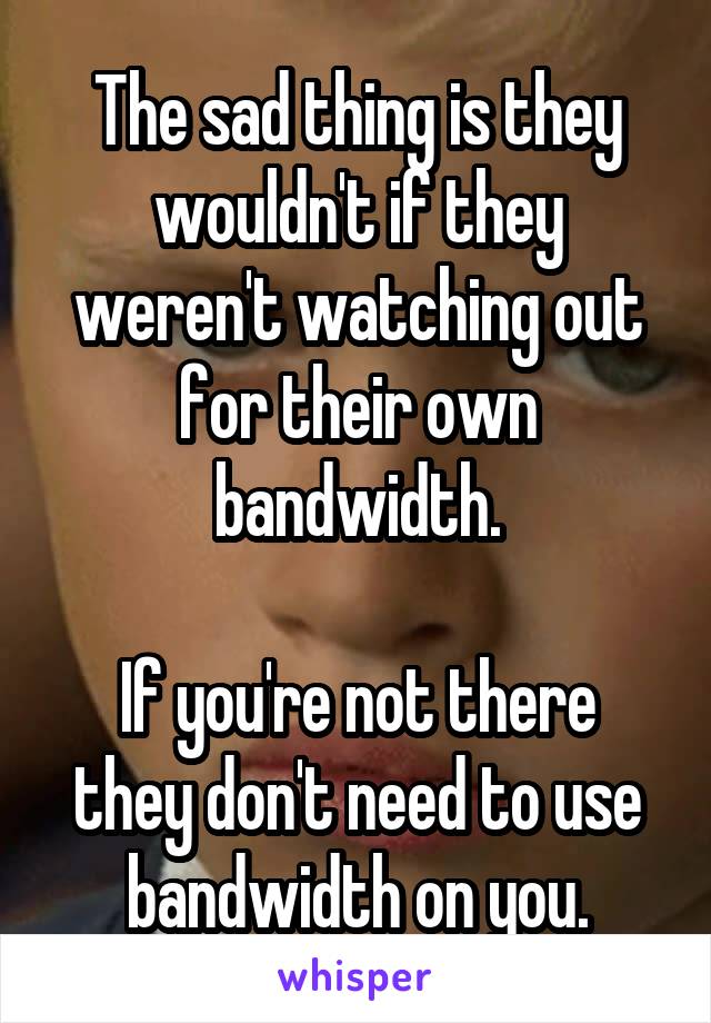 The sad thing is they wouldn't if they weren't watching out for their own bandwidth.

If you're not there they don't need to use bandwidth on you.