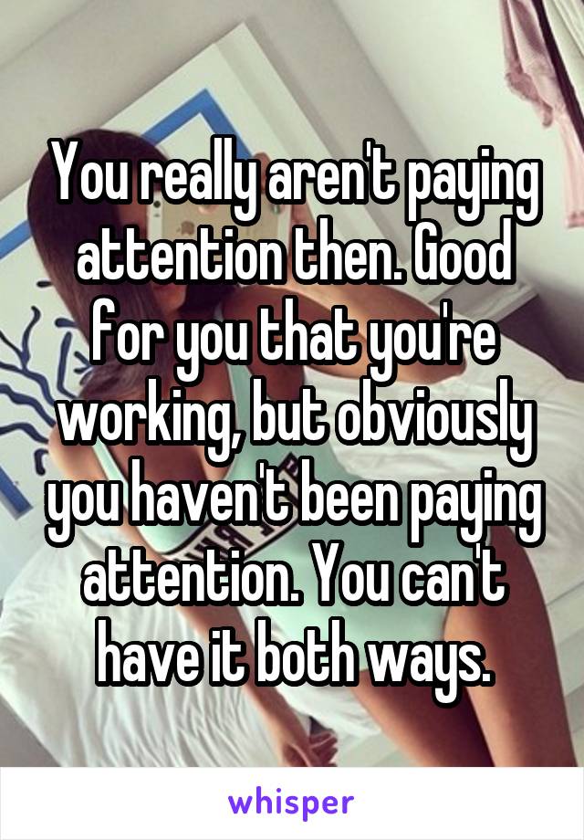 You really aren't paying attention then. Good for you that you're working, but obviously you haven't been paying attention. You can't have it both ways.