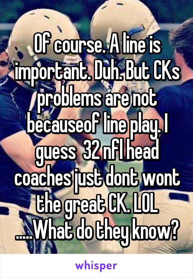 Of course. A line is important. Duh. But CKs problems are not becauseof line play. I guess  32 nfl head coaches just dont wont the great CK. LOL .....What do they know?