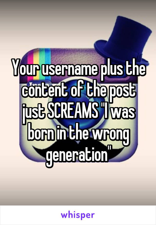 Your username plus the content of the post just SCREAMS "I was born in the wrong generation"