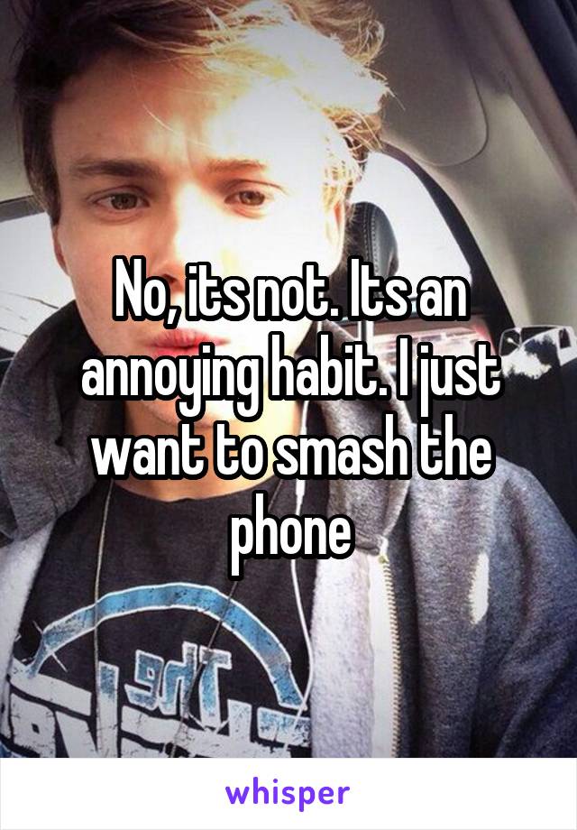 No, its not. Its an annoying habit. I just want to smash the phone