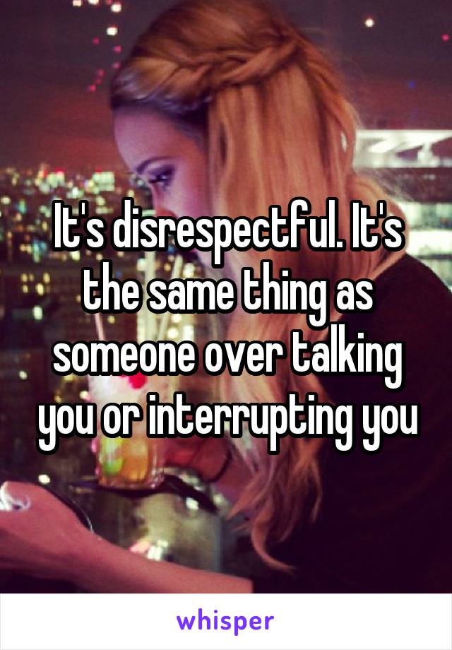 It's disrespectful. It's the same thing as someone over talking you or interrupting you