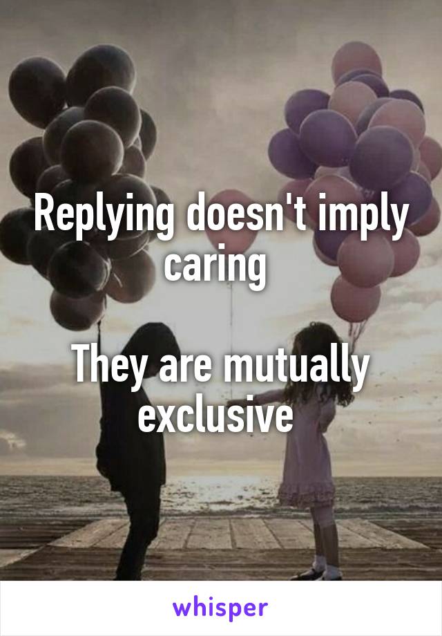 Replying doesn't imply caring 

They are mutually exclusive 