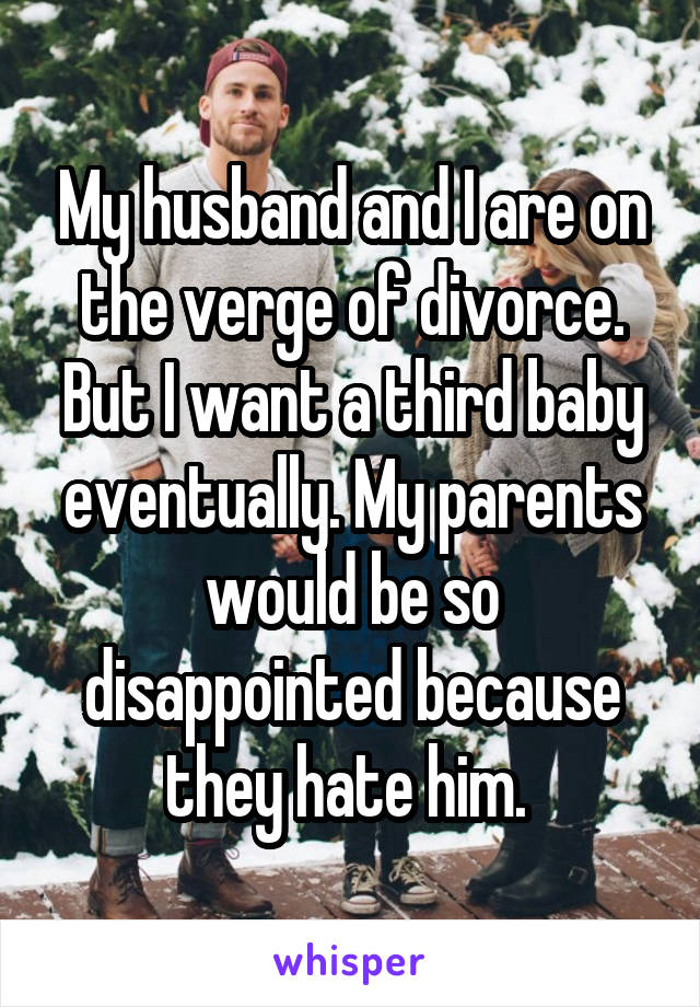 My husband and I are on the verge of divorce. But I want a third baby eventually. My parents would be so disappointed because they hate him. 