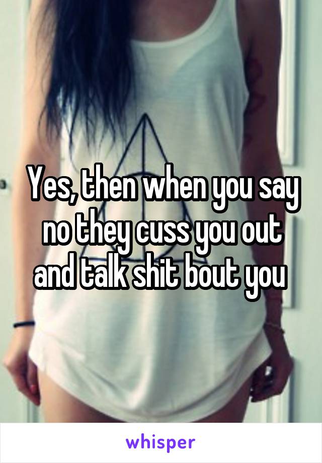 Yes, then when you say no they cuss you out and talk shit bout you 
