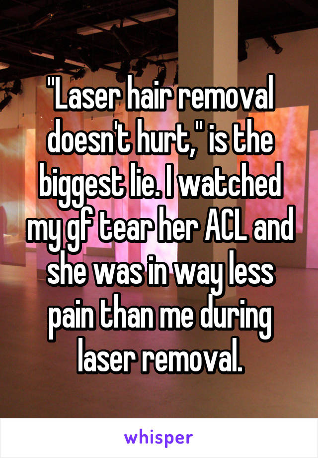 "Laser hair removal doesn't hurt," is the biggest lie. I watched my gf tear her ACL and she was in way less pain than me during laser removal.