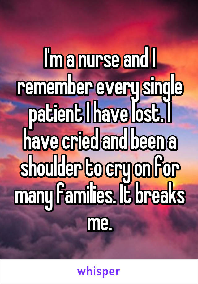 I'm a nurse and I remember every single patient I have lost. I have cried and been a shoulder to cry on for many families. It breaks me.