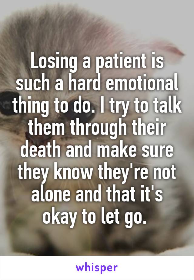 Losing a patient is such a hard emotional thing to do. I try to talk them through their death and make sure they know they're not alone and that it's okay to let go. 