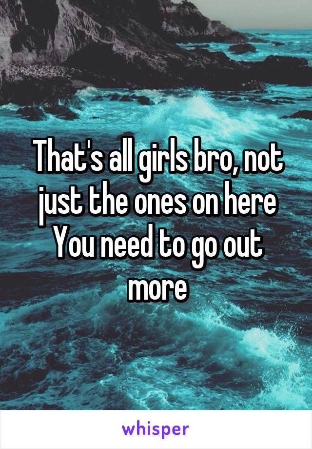 That's all girls bro, not just the ones on here
You need to go out more