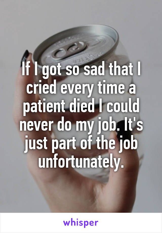 If I got so sad that I cried every time a patient died I could never do my job. It's just part of the job unfortunately.