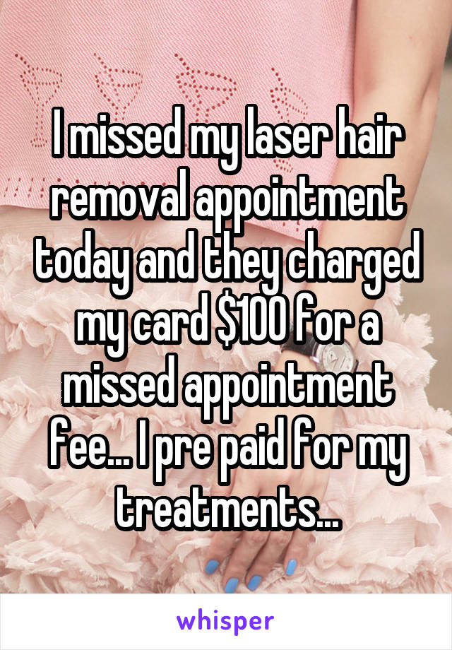 I missed my laser hair removal appointment today and they charged my card $100 for a missed appointment fee... I pre paid for my treatments...
