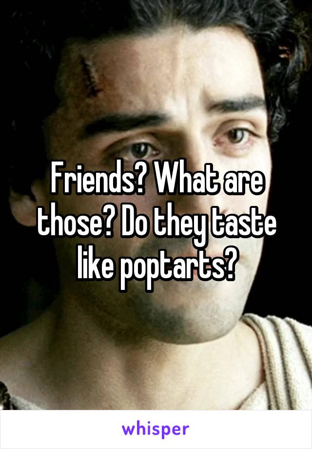 Friends? What are those? Do they taste like poptarts?