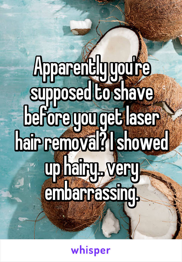 Apparently you're supposed to shave before you get laser hair removal? I showed up hairy.. very embarrassing.