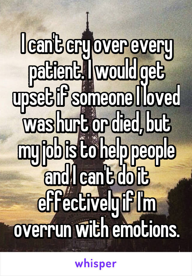 I can't cry over every patient. I would get upset if someone I loved was hurt or died, but my job is to help people and I can't do it effectively if I'm overrun with emotions.
