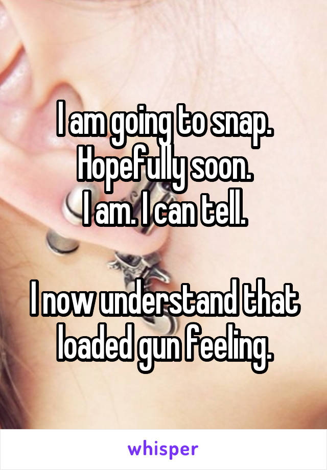 I am going to snap. Hopefully soon.
I am. I can tell.

I now understand that loaded gun feeling.