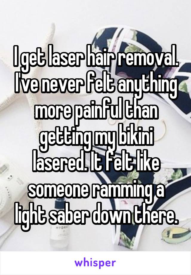 I get laser hair removal. I've never felt anything more painful than getting my bikini lasered. It felt like someone ramming a light saber down there.