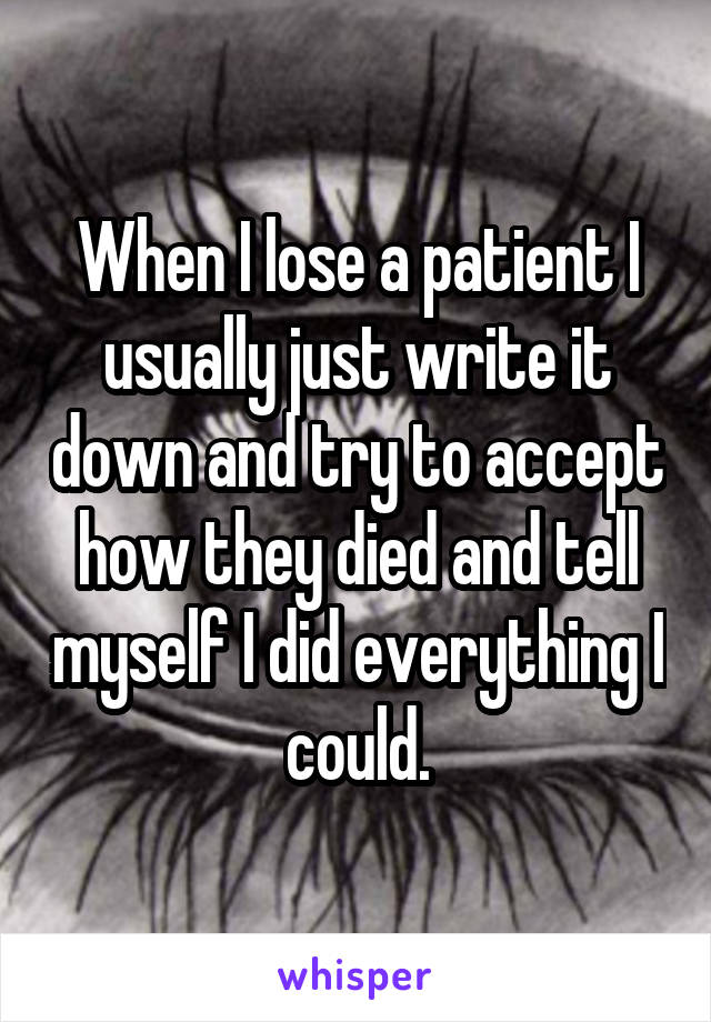 When I lose a patient I usually just write it down and try to accept how they died and tell myself I did everything I could.