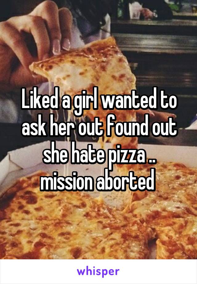 Liked a girl wanted to ask her out found out she hate pizza ..
mission aborted 