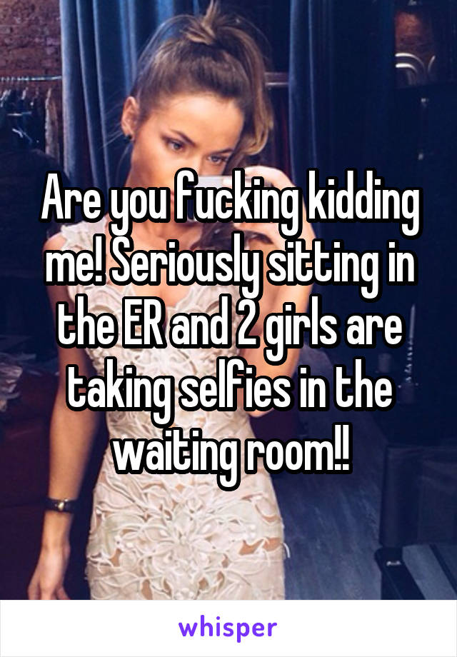 Are you fucking kidding me! Seriously sitting in the ER and 2 girls are taking selfies in the waiting room!!