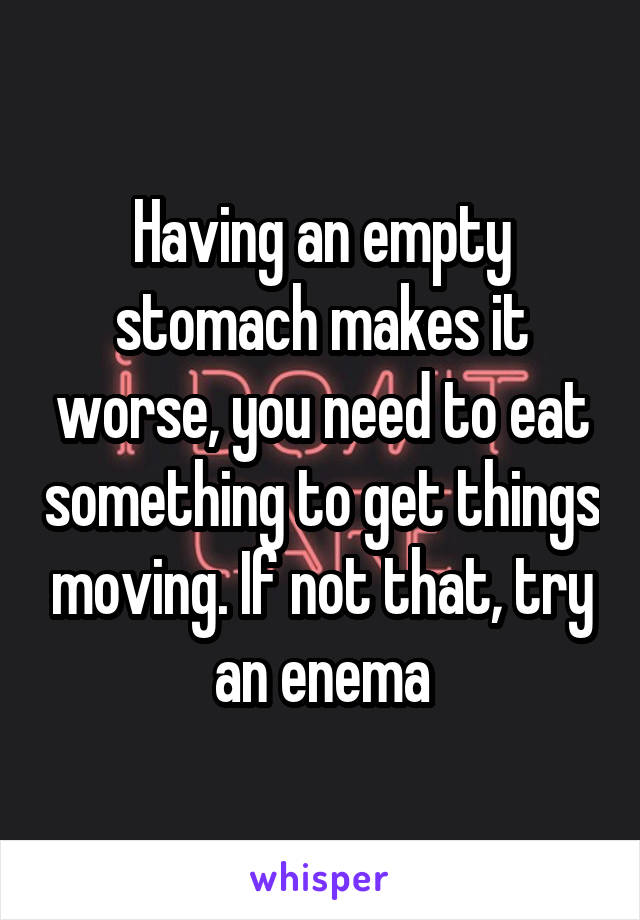 Having an empty stomach makes it worse, you need to eat something to get things moving. If not that, try an enema