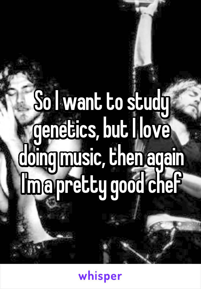 So I want to study genetics, but I love doing music, then again I'm a pretty good chef