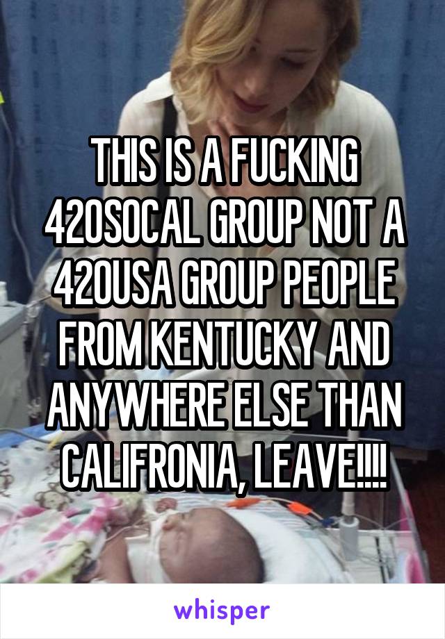 THIS IS A FUCKING 420SOCAL GROUP NOT A 420USA GROUP PEOPLE FROM KENTUCKY AND ANYWHERE ELSE THAN CALIFRONIA, LEAVE!!!!