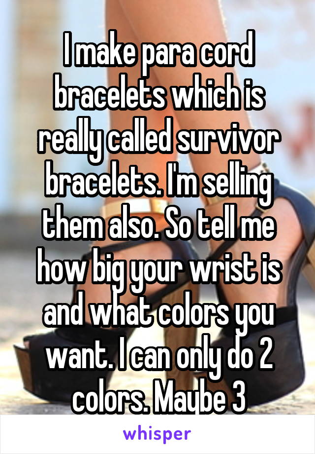 I make para cord bracelets which is really called survivor bracelets. I'm selling them also. So tell me how big your wrist is and what colors you want. I can only do 2 colors. Maybe 3