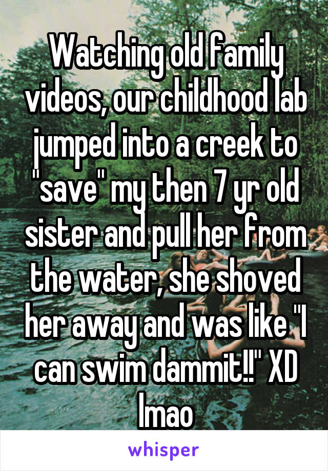 Watching old family videos, our childhood lab jumped into a creek to "save" my then 7 yr old sister and pull her from the water, she shoved her away and was like "I can swim dammit!!" XD lmao