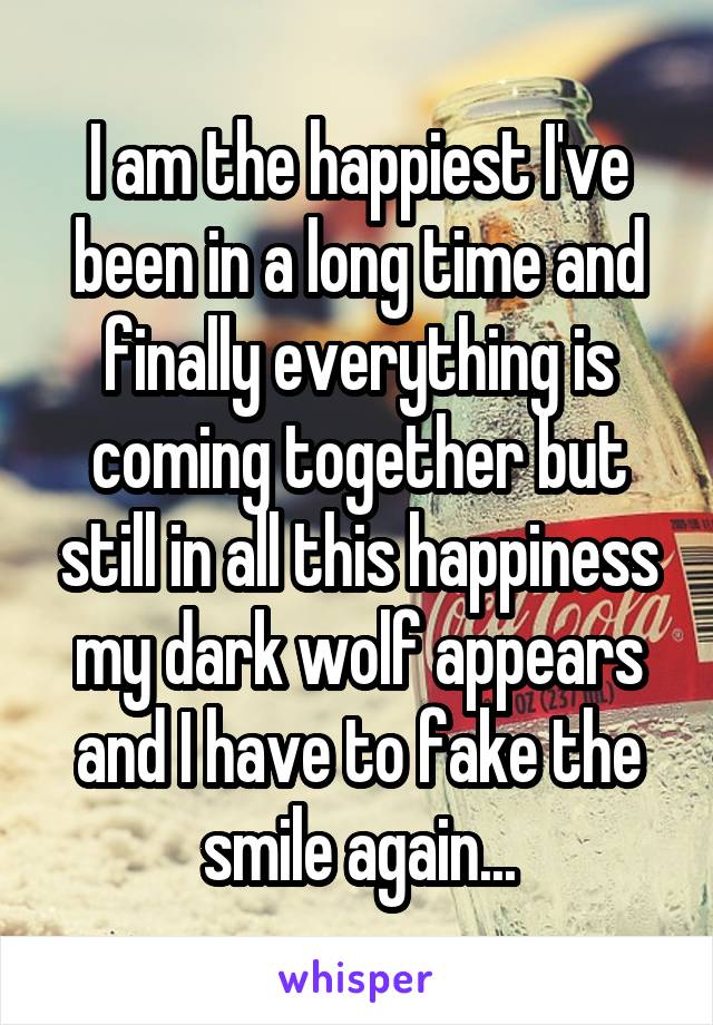 I am the happiest I've been in a long time and finally everything is coming together but still in all this happiness my dark wolf appears and I have to fake the smile again...