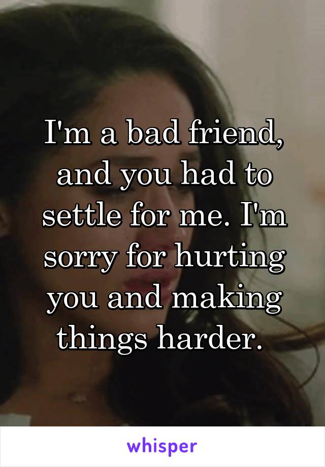 I'm a bad friend, and you had to settle for me. I'm sorry for hurting you and making things harder. 