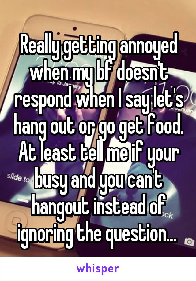 Really getting annoyed when my bf doesn't respond when I say let's hang out or go get food. At least tell me if your busy and you can't hangout instead of ignoring the question... 