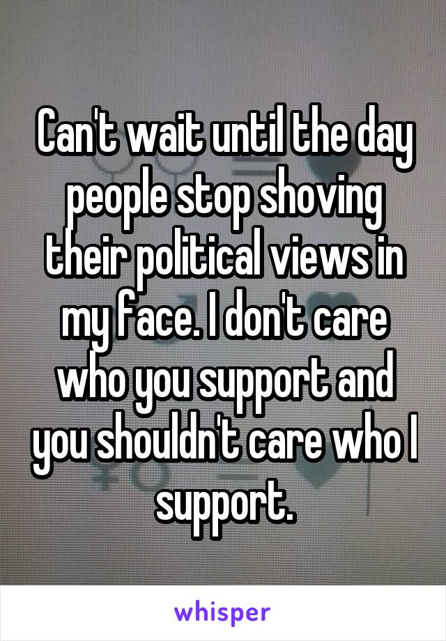 Can't wait until the day people stop shoving their political views in my face. I don't care who you support and you shouldn't care who I support.