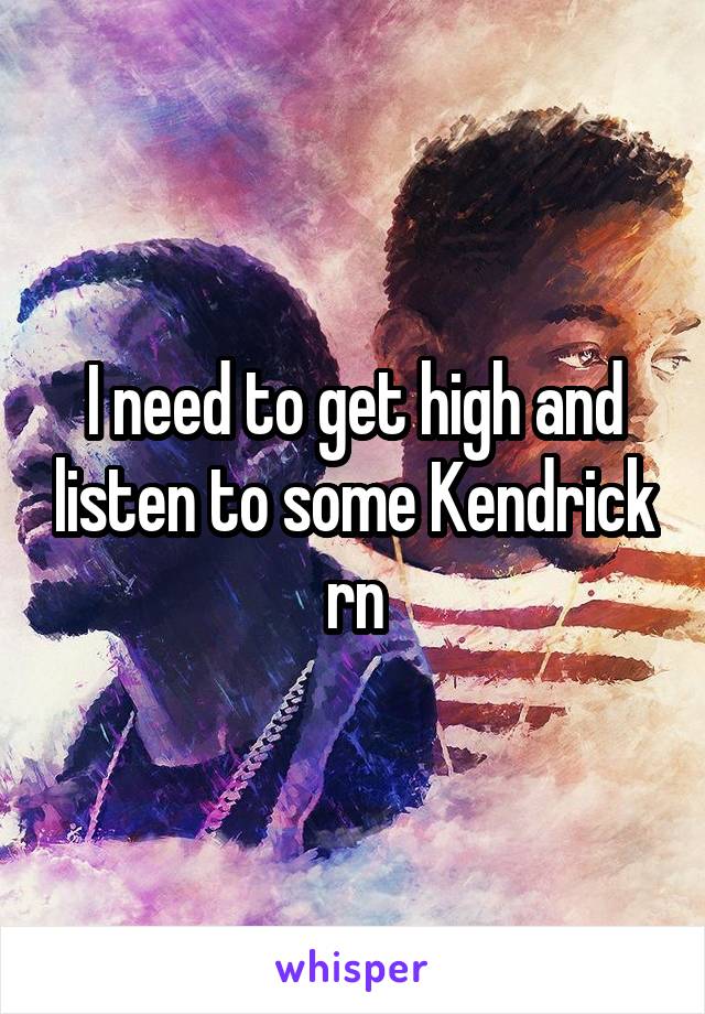 I need to get high and listen to some Kendrick rn