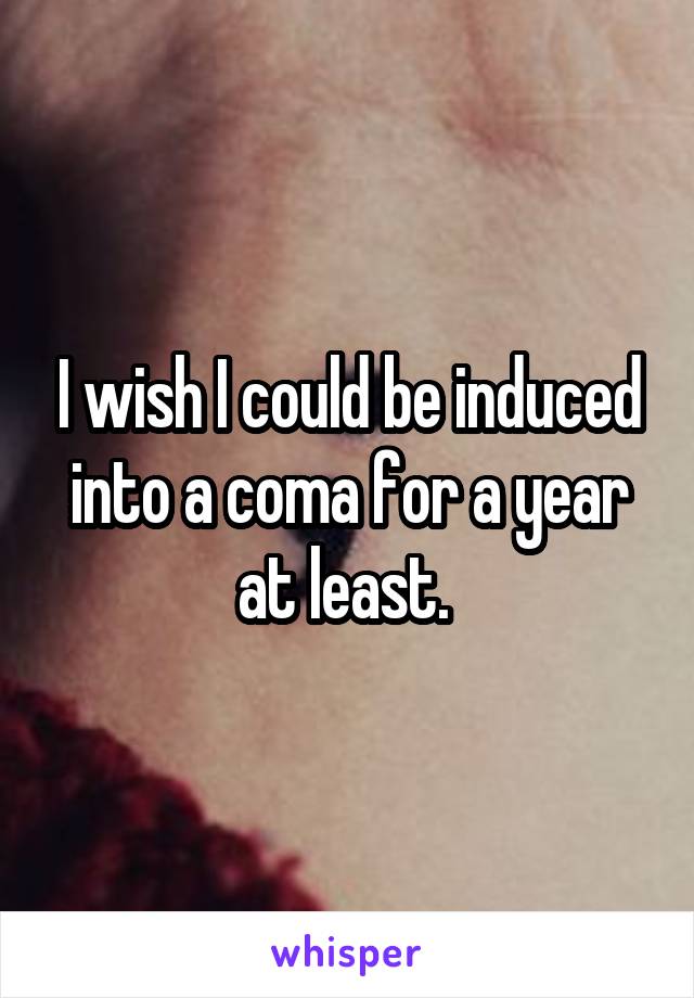 I wish I could be induced into a coma for a year at least. 