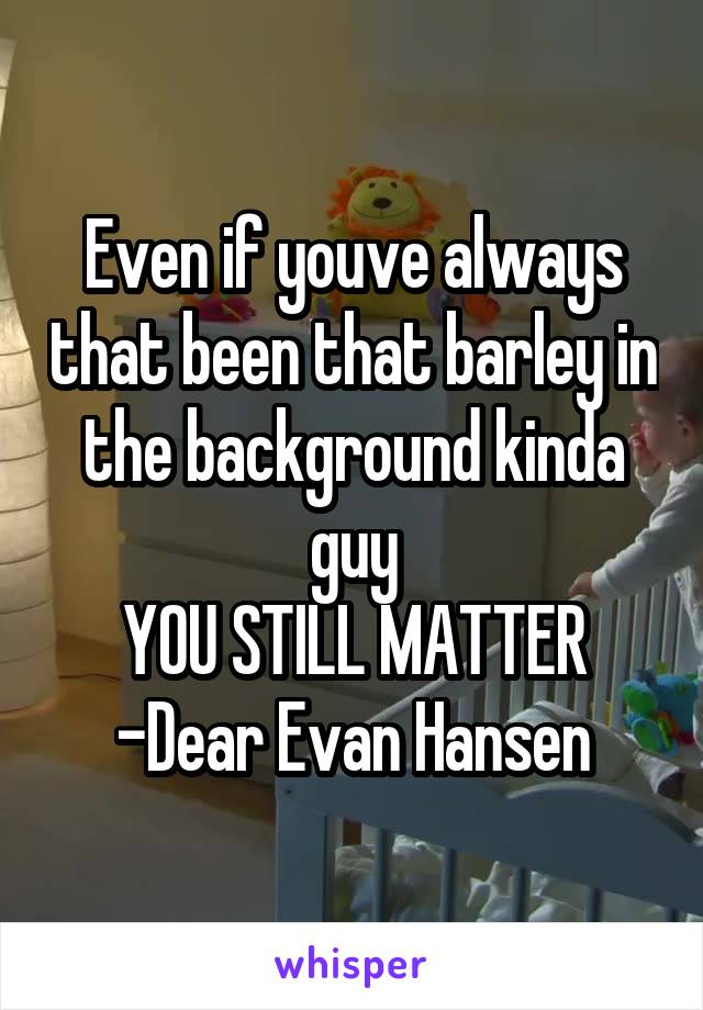 Even if youve always that been that barley in the background kinda guy
YOU STILL MATTER
-Dear Evan Hansen