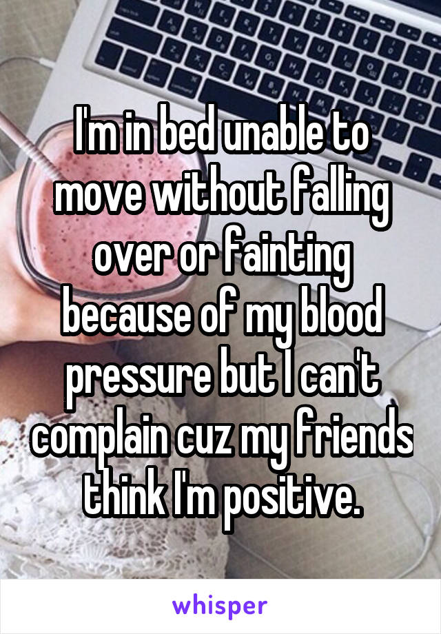 I'm in bed unable to move without falling over or fainting because of my blood pressure but I can't complain cuz my friends think I'm positive.