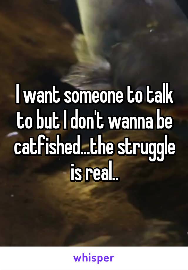 I want someone to talk to but I don't wanna be catfished...the struggle is real..