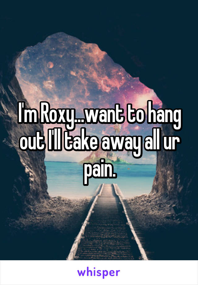 I'm Roxy...want to hang out I'll take away all ur pain.