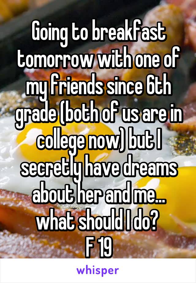 Going to breakfast tomorrow with one of my friends since 6th grade (both of us are in college now) but I secretly have dreams about her and me... what should I do? 
F 19