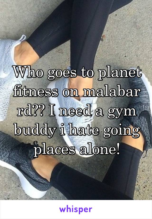 Who goes to planet fitness on malabar rd?? I need a gym buddy i hate going places alone!