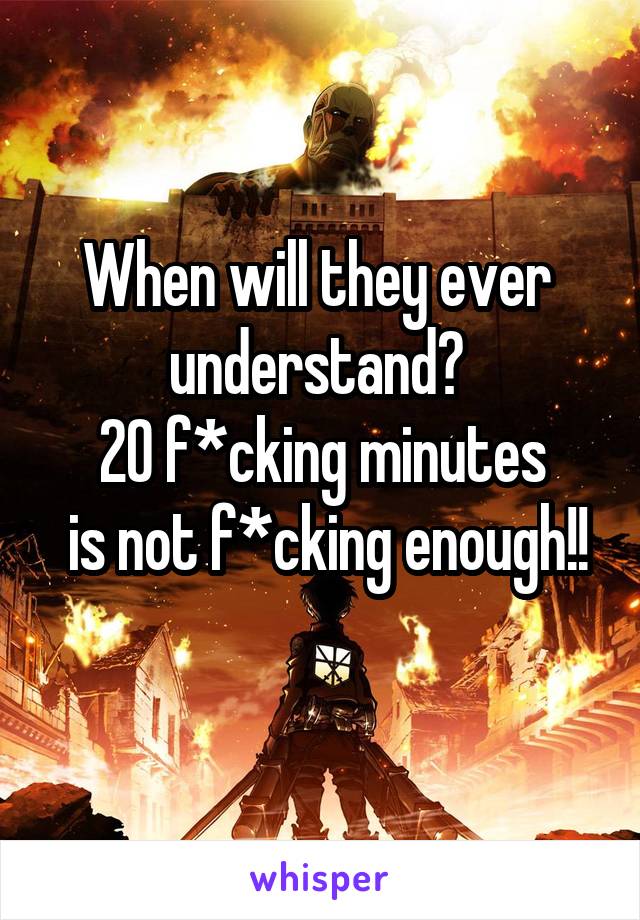 When will they ever 
understand? 
20 f*cking minutes
 is not f*cking enough!!
